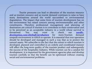 Tourist pressures can lead to alteration of the tourism resource
and as tourism resource and as tourist demand continues to raise so have
many destinations around the world succumbed to environmental
degradation. The impact that some form of tourism development has on
the environment has raised concern among environmentalist and other
constituents. Therefore professional management and planning of
destination are critical if tourism is to contribute to their conservation and
to be perceived as an acceptable industry in a world whose survival is
threatened. You may want to check out nordic-
destination.com/ebeltoft/jernhatten for more.Tourism demand
unspoilt environment in which to operate. It is essential that tour operation
should be developed and managed in such a way that as to protect the
natural assets. We subscribe to the fact that the extent to which tourism is
developed, planned and controlled in an orderly and coordinated manner
will affect the long-term quality of the tourism product and subsequently
the success of the hospitality Industry. While tourism can be a catalyst for
development, it is important for the government agencies plan and develop
tourism carefully so that the benefit can be optimized without creating
social and environmental problems.
 