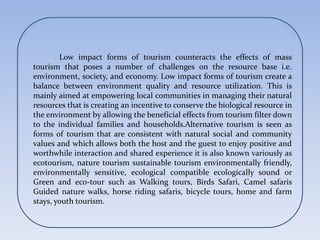 Low impact forms of tourism counteracts the effects of mass
tourism that poses a number of challenges on the resource base i.e.
environment, society, and economy. Low impact forms of tourism create a
balance between environment quality and resource utilization. This is
mainly aimed at empowering local communities in managing their natural
resources that is creating an incentive to conserve the biological resource in
the environment by allowing the beneficial effects from tourism filter down
to the individual families and households.Alternative tourism is seen as
forms of tourism that are consistent with natural social and community
values and which allows both the host and the guest to enjoy positive and
worthwhile interaction and shared experience it is also known variously as
ecotourism, nature tourism sustainable tourism environmentally friendly,
environmentally sensitive, ecological compatible ecologically sound or
Green and eco-tour such as Walking tours, Birds Safari, Camel safaris
Guided nature walks, horse riding safaris, bicycle tours, home and farm
stays, youth tourism.
 