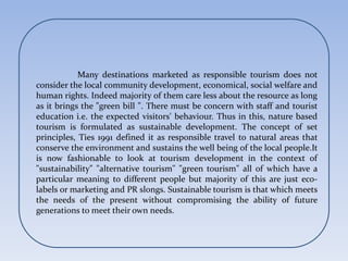 Many destinations marketed as responsible tourism does not
consider the local community development, economical, social welfare and
human rights. Indeed majority of them care less about the resource as long
as it brings the "green bill ". There must be concern with staff and tourist
education i.e. the expected visitors' behaviour. Thus in this, nature based
tourism is formulated as sustainable development. The concept of set
principles, Ties 1991 defined it as responsible travel to natural areas that
conserve the environment and sustains the well being of the local people.It
is now fashionable to look at tourism development in the context of
"sustainability" "alternative tourism" "green tourism" all of which have a
particular meaning to different people but majority of this are just eco-
labels or marketing and PR slongs. Sustainable tourism is that which meets
the needs of the present without compromising the ability of future
generations to meet their own needs.
 