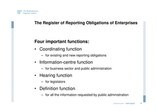 The Register of Reporting Obligations of Enterprises



Four important functions:
• Coordinating function
   – for existing and new reporting obligations

• Information-centre function
   – for business sector and public administration

• Hearing function
   – for legislators

• Definition function
   – for all the information requested by public administration

                                                     eGovernment - Copenhagen
                                                                    2011.12.07   10
 