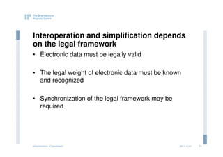 Interoperation and simplification depends
on the legal framework
• Electronic data must be legally valid

• The legal weight of electronic data must be known
  and recognized

• Synchronization of the legal framework may be
  required




eGovernment - Copenhagen                          2011.12.07   11
 