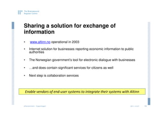 Sharing a solution for exchange of
information
•     www.altinn.no operational in 2003

•    Internet solution for businesses reporting economic information to public
     authorities

•    The Norwegian government’s tool for electronic dialogue with businesses

•    …and does contain significant services for citizens as well

•    Next step is collaboration services



 Enable vendors of end-user systems to integrate their systems with Altinn


eGovernment - Copenhagen                                                   2011.12.07   13
 