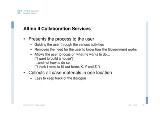 Altinn II Collaboration Services

• Presents the process to the user
       – Guiding the user through the various activities
       – Removes the need for the user to know how the Government works
       – Allows the user to focus on what he wants to do…
         (”I want to build a house”)
         …and not how to do so
         (”I think I need to fill out forms X, Y and Z.”)
• Collects all case materials in one location
       – Easy to keep track of the dialogue




eGovernment - Copenhagen                                          2011.12.07   16
 