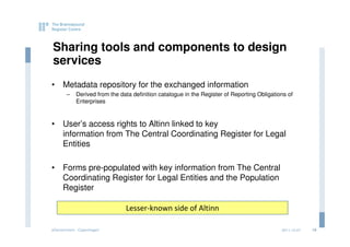 Sharing tools and components to design
services
• Metadata repository for the exchanged information
       –    Derived from the data definition catalogue in the Register of Reporting Obligations of
            Enterprises



• User’s access rights to Altinn linked to key
  information from The Central Coordinating Register for Legal
  Entities

• Forms pre-populated with key information from The Central
  Coordinating Register for Legal Entities and the Population
  Register

                               Lesser-known side of Altinn

eGovernment - Copenhagen                                                                     2011.12.07   18
 