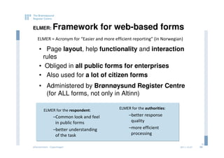 ELMER:         Framework for web-based forms
   ELMER = Acronym for “Easier and more efficient reporting” (in Norwegian)

    • Page layout, help functionality and interaction
     rules
    • Obliged in all public forms for enterprises
    • Also used for a lot of citizen forms
    • Administered by Brønnøysund Register Centre
      (for ALL forms, not only in Altinn)

        ELMER for the respondent:          ELMER for the authorities:

               –Common look and feel            –better response
                in public forms                  quality
               –better understanding            –more efficient
                of the task                      processing

                                                                                       20
eGovernment - Copenhagen                                                 2011.12.07   20
 
