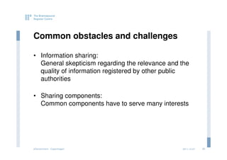 Common obstacles and challenges

• Information sharing:
  General skepticism regarding the relevance and the
  quality of information registered by other public
  authorities

• Sharing components:
  Common components have to serve many interests




eGovernment - Copenhagen                         2011.12.07   21
 