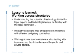 Lessons learned:
Working across structures
• Understanding the potential of technology is vital for
  legal experts and technologists must be familiar with
  the legal framework .

• Innovative solutions may affect different ministries
  with different budgetary constraints.

• Working across structures means also dealing with
  issues across the divide between the public and
  private sectors.


eGovernment - Copenhagen                             2011.12.07   23
 