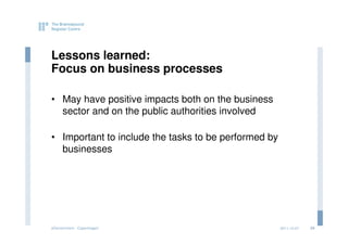 Lessons learned:
Focus on business processes

• May have positive impacts both on the business
  sector and on the public authorities involved

• Important to include the tasks to be performed by
  businesses




eGovernment - Copenhagen                              2011.12.07   24
 