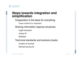 Steps towards integration and
simplification
      Cooperation is the basis for everything
              Create conditions for cooperation

      Sharing information requires structures
              Legal framework
              Unique ID
              Metadata

      Technical standards and solutions (tools)
              Creation of services
              Maintaining security


eGovernment - Copenhagen                          2011.12.07   25
 