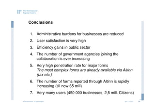 Conclusions

        1. Administrative burdens for businesses are reduced
        2. User satisfaction is very high
        3. Efficiency gains in public sector
        4. The number of government agencies joining the
           collaboration is ever increasing
        5. Very high penetration rate for major forms
           The most complex forms are already available via Altinn
           (tax etc.)
        6. The number of forms reported through Altinn is rapidly
           increasing (till now 65 mill)
        7. Very many users (450 000 businesses, 2,5 mill. Citizens)
                                                                             29
eGovernment - Copenhagen                                       2011.12.07   29
 