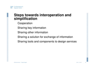 Steps towards interoperation and
simplification
      Cooperation
      Sharing key information
      Sharing other information
      Sharing a solution for exchange of information
      Sharing tools and components to design services




eGovernment - Copenhagen                               2011.12.07   3
 