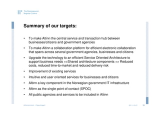 Summary of our targets:

•    To make Altinn the central service and transaction hub between
     businesses/citizens and government agencies
•    To make Altinn a collaboration platform for efficient electronic collaboration
     that spans across several government agencies, businesses and citizens
•    Upgrade the technology to an efficient Service Oriented Architecture to
     support business needs =>Shared architecture components => Reduced
     costs, reduced time-to-market and reduced delivery risk
•    Improvement of existing services
•    Intuitive and user oriented services for businesses and citizens
•    Altinn a key component in the Norwegian government IT infrastructure
•    Altinn as the single point of contact (SPOC)
•    All public agencies and services to be included in Altinn


eGovernment - Copenhagen                                                     2011.12.07   30
 