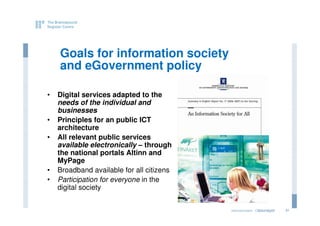 Goals for information society
    and eGovernment policy

•   Digital services adapted to the
    needs of the individual and
    businesses
•   Principles for an public ICT
    architecture
•   All relevant public services
    available electronically – through
    the national portals Altinn and
    MyPage
•   Broadband available for all citizens
•   Participation for everyone in the
    digital society


                                           eGovernment - Copenhagen
                                                          2011.12.07   31
 