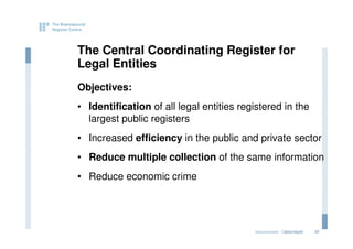 The Central Coordinating Register for
Legal Entities
Objectives:
• Identification of all legal entities registered in the
  largest public registers
• Increased efficiency in the public and private sector
• Reduce multiple collection of the same information
• Reduce economic crime




                                          eGovernment - Copenhagen
                                                         2011.12.07   33
 