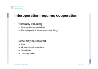 Interoperation requires cooperation

• Preferably voluntary
       – Sharing visions and ideas
       – Focusing on the same aspects of things




• Force may be required
       – Law
       – Government instructions
       – Standards
       – -money talks-




eGovernment - Copenhagen                          2011.12.07   4
 