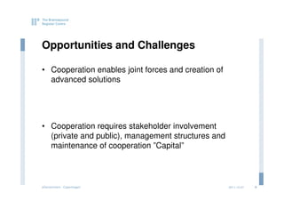 Opportunities and Challenges

• Cooperation enables joint forces and creation of
  advanced solutions




• Cooperation requires stakeholder involvement
  (private and public), management structures and
  maintenance of cooperation ”Capital”



eGovernment - Copenhagen                             2011.12.07   6
 