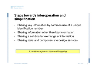 Steps towards interoperation and
simplification
• Sharing key information by common use of a unique
  identification number
• Sharing information other than key information
• Sharing a solution for exchange of information
• Sharing tools and components to design services



                           A continuous process that is still ongoing




eGovernment - Copenhagen                                                2011.12.07   7
 