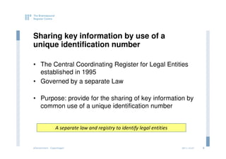 Sharing key information by use of a
unique identification number

• The Central Coordinating Register for Legal Entities
  established in 1995
• Governed by a separate Law

• Purpose: provide for the sharing of key information by
  common use of a unique identification number


                 A separate law and registry to identify legal entities


eGovernment - Copenhagen                                                  2011.12.07   8
 