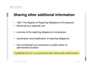 Sharing other additional information

• 1997: The Register of Reporting Obligations of Enterprises
• Governed by a separate Law

• overview of the reporting obligations of enterprises

• coordination and simplification of reporting obligations

• Has contributed to an awareness in public sector on
  adminstrative burdens

 A pathfinder for the re-use of business data within public administration


eGovernment - Copenhagen                                             2011.12.07   9
 