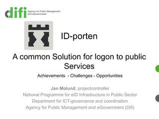 ID-porten

A common Solution for logon to public
            Services
         Achievements - Challenges - Opportunities

                Jan Molund, projectcontroller
  National Programme for eID Infrastructure in Public Sector
      Department for ICT-governance and coordination
   Agency for Public Management and eGovernment (Difi)
 