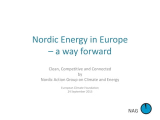 NAG
Nordic Energy in Europe
– a way forward
Clean, Competitive and Connected
by
Nordic Action Group on Climate and Energy
European Climate Foundation
24 September 2013
 
