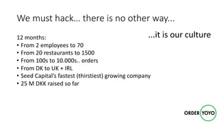 We	must	hack…	there	is	no	other	way...
12	months:
• From	2	employees	to	70
• From	20	restaurants	to	1500
• From	100s	to	10.000s..	orders
• From	DK	to	UK	+	IRL
• Seed	Capital’s	fastest	(thirstiest)	growing	company
• 25	M	DKK	raised	so	far
...it	is	our	culture
 