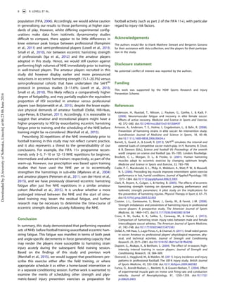 population (FIFA, 2006). Accordingly, we would advise caution
in generalising our results to those performing at higher stan-
dards of play. However, whilst differing experimental config-
urations make data from isokinetic dynamometry studies
difficult to compare, there appear to be little differences in
knee extensor peak torque between professional (Rampinini
et al., 2011) and semi-professional players (Lovell et al., 2013;
Small et al., 2010), nor between eccentric hamstring strength
of professionals (Iga et al., 2012) and the amateur players
adopted in this study. Hence, we would still caution against
performing high volumes of NHE immediately prior to training
in well-trained players. The amateur players recruited in this
study did however display earlier and more pronounced
reductions in eccentric hamstring strength (15.1–20.3%) versus
semi-professional cohorts that have undertaken the SAFT90
protocol in previous studies (3–11.6%; Lovell et al., 2013;
Small et al., 2010). This likely reflects a comparatively higher
degree of fatigability, and may partially explain the equivalent
proportion of HSI recorded in amateur versus professional
players (van Beijsterveldt et al., 2015), despite the lesser explo-
sive physical demands of amateur football (Dellal, Hill-Haas,
Lago-Penas, & Chamari, 2011). Accordingly, it is reasonable to
suggest that amateur and recreational players might have a
higher propensity to HSI by exacerbating eccentric hamstring
fatigue prior to training, and the scheduling of the NHE before
training might be re-considered (Marshall et al., 2015).
Prescribing 30 repetitions of the NHE immediately prior to
football training in this study may not reflect current practice,
and it also represents a threat to the generalisability of our
conclusions. For example, the FIFA 11+ programme recom-
mends only 3–5, 7–10 or 12–15 NHE repetitions for beginner,
intermediate and advanced trainers respectively, as part of the
warm-up. However, our prescription was based upon training
studies that have used the NHE per se to eccentrically
strengthen the hamstrings in sub-elite (Mjølsnes et al., 2004)
and amateur players (Petersen et al., 2011; van der Horst et al.,
2015), and we have previously observed eccentric hamstring
fatigue after just five NHE repetitions in a similar amateur
cohort (Marshall et al., 2015). It is unclear whether a more
prolonged interval between the NHE and the start of simu-
lated training may lessen the residual fatigue, and further
research may be necessary to determine the time-course of
eccentric strength declines acutely following the NHE.
Conclusion
In summary, this study demonstrated that performing repeated
sets of NHEs before football training exacerbated eccentric ham-
string fatigue. This fatigue was manifest in terms of both peak
and angle-specific decrements in force generating capacity that
may render the players more susceptible to hamstring strain
injury acutely during the subsequent field training session.
Based on the findings of this study and previous work
(Marshall et al., 2015), we would suggest that practitioners pre-
scribe this exercise either after the field training, or where
appropriate schedule it as either a home-based intervention or
in a separate conditioning session. Further work is warranted to
examine the merits of scheduling other strength and plyo-
metric-based injury prevention exercises as preparation for
football activity (such as part 2 of the FIFA 11+), with particular
regard to injury risk factors.
Acknowledgements
The authors would like to thank Matthew Stewart and Benjamin Gonano
for their assistance with data collection, and the players for their participa-
tion in the study.
Disclosure statement
No potential conflict of interest was reported by the authors.
Funding
This work was supported by the NSW Sports Research and Injury
Prevention Scheme.
References
Andersson, H., Raastad, T., Nilsson, J., Paulsen, G., Garthe, I., & Kadi, F.
(2008). Neuromuscular fatigue and recovery in elite female soccer:
Effects of active recovery. Medicine and Science in Sports and Exercise,
40, 372–380. doi:10.1249/mss.0b013e31815b8497
Arnason, A., Andersen, T. E., Holme, I., Engebretsen, L., & Bahr, R. (2008).
Prevention of hamstring strains in elite soccer: An intervention study.
Scandinavian Journal of Medicine and Science in Sports, 18, 40–48.
doi:10.1111/j.1600-0838.2006.00634.x
Barrett, S., Guard, A., & Lovell, R. (2013). SAFT90
simulates the internal and
external loads of competitive soccer match-play. In H. Nunome, B. Drust,
& B. Dawson (Eds.), Science and football VII: Proceedings of the seventh
world congress on science and football (pp. 95–100). London: Routledge.
Brockett, C. L., Morgan, D. L., & Proske, U. (2001). Human hamstring
muscles adapt to eccentric exercise by changing optimum length.
Medicine and Science in Sports and Exercise, 33, 783–790.
Castle, P. C., Macdonald, A. L., Philp, A., Webborn, A., Watt, P. W., & Maxwell,
N. S. (2006). Precooling leg muscle improves intermittent sprint exercise
performance in hot, humid conditions. Journal of Applied Physiology, 100,
1377–1384. doi:10.1152/japplphysiol.00822.2005
Clark, R., Bryant, A., Culgan, J., & Hartley, B. (2005). The effects of eccentric
hamstring strength training on dynamic jumping performance and
isokinetic strength parameters: A pilot study on the implications for
the prevention of hamstring injuries. Physical Therapy in Sport, 6, 67–73.
doi:10.1016/j.ptsp.2005.02.003
Croisier, J.-L., Ganteaume, S., Binet, J., Genty, M., & Ferret, J.-M. (2008).
Strength imbalances and prevention of hamstring injury in professional
soccer players: A prospective study. The American Journal of Sports
Medicine, 36, 1469–1475. doi:10.1177/0363546508316764
Cross, K. M., Gurka, K. K., Saliba, S., Conaway, M., & Hertel, J. (2013).
Comparison of hamstring strain injury rates between male and female
intercollegiate soccer athletes. The American Journal of Sports Medicine,
41, 742–748. doi:10.1177/0363546513475342
Dellal, A., Hill-Haas, S., Lago-Penas, C., & Chamari, K. (2011). Small-sided games
in soccer: Amateur vs. professional players’ physiological responses, phy-
sical, and technical activities. Journal of Strength and Conditioning
Research, 25, 2371–2381. doi:10.1519/JSC.0b013e3181fb4296
Dupont, G., Akakpo, K., & Berthoin, S. (2004). The effect of in-season, high-
intensity interval training in soccer players. Journal of Strength and
Conditioning Research, 18, 584–589.
Ekstrand, J., Hagglund, M., & Walden, M. (2011). Injury incidence and injury
patterns in professional football: The UEFA injury study. British Journal
of Sports Medicine, 45, 553–558. doi:10.1136/bjsm.2009.060582
Farina, D., Arendt-Nielsen, L., Merletti, R., & Graven-Nielsen, T. (2004). Effect
of experimental muscle pain on motor unit firing rate and conduction
velocity. Journal of Neurophysiology, 91, 1250–1259. doi:10.1152/
jn.00620.2003
8 R. LOVELL ET AL.
Downloadedby[UniversityofNebraska,Lincoln]at06:2306June2016
 