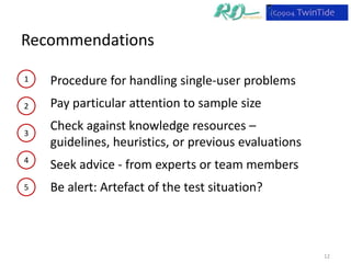 Recommendations

1   Procedure for handling single-user problems
2   Pay particular attention to sample size

3
    Check against knowledge resources –
    guidelines, heuristics, or previous evaluations
4
    Seek advice - from experts or team members
5   Be alert: Artefact of the test situation?



                                                      12
 