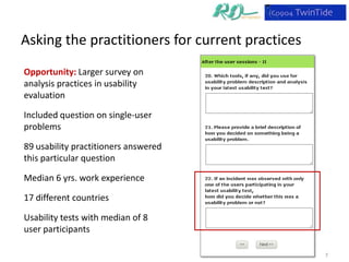 Asking the practitioners for current practices
Opportunity: Larger survey on
analysis practices in usability
evaluation

Included question on single-user
problems

89 usability practitioners answered
this particular question

Median 6 yrs. work experience

17 different countries

Usability tests with median of 8
user participants

                                                 7
 
