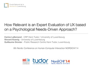 How Relevant is an Expert Evaluation of UX based
on a Psychological Needs-Driven Approach?
Carine Lallemand - CRP Henri Tudor / University of Luxembourg

Vincent Koenig - University of Luxembourg
Guillaume Gronier - Public Research Centre Henri Tudor, Luxembourg
8th Nordic Conference on Human-Computer Interaction NORDICHI’14
 