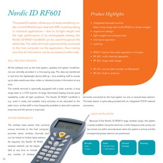 Nordic ID RF601                                                                       Product Highlights
         This powerful system allows you to keep everything un-                            • integrated barcode scanner
         der control! Whether you deal with ERP, inventory taking                              (laser, long range laser (only RF601) or linear imager)
         or industrial applications – due to its light weight and                          • ergonomic design
         the high performance of its rechargeable battery, the                             • light weight and compact size
         Nordic ID RF601 handheld can be used throughout the                               • one hand operation
         whole day. The radio terminal is permanently connected                            • roaming
         to the host computer via the application, thus making
         sure that all information can be accessed at either side.                         • RF601: licence free radio operation in Europe
                                                                                           • RF 601: multi channel operation
     REAL TIME DATA TRANSFER                                                               • RF 601: large radio range

     All the software runs on the host system, updates and system modiﬁcati-
                                                                                           • RF 651: secure data transfer via Bluetooth
     ons are centrally provided in a time-saving way. The data are transferred
                                                                                           • RF 651: built in antenna
     in real time the lightweight device (260 g) – thus enabling staff to access
     up-to-date warehouse data, orders or detailed product information at any
     time.
     The mobile terminal is optionally equipped with a laser scanner, a long
     range laser or a CCD scanner. Its large illuminated display ensures good
     readability under all light conditions. The Nordic ID RF601 handheld is        terminals connected to the host system via one or several base stations.
     e.g. used in trade and enables many activities to be relocated to the          The base station is optionally provided with an integrated TCP/IP network
     sales room, so that staff is more frequently available to deal with customer   connection.
     enquiries and the service is improved.
                                                                                           QUICK INSTALLATION
     SYSTEM EXPANDABILITY
                                                                                          Because of the Nordic ID RF601’s large wireless range, the system
     The wireless base station that connects                                            is easily installed. Using the terminal, a radio frequency site survey can
     various terminals to the host computer                                             be carried out within seconds (even when the system is active) and the
     provides seven wireless channels and                                              corresponding base stations can positioned.
     can be linked to further base stations.
     As required, the Nordic ID RF601
                                                                                     Barcode             Radio               Terminal            Roaming
     wireless network can be expan-                                                  Laser               Handterminal        Concept
                                                                                     imager              + Basisstation
                             de
                              e
     ded at any time to include
                         ss
                          s
     any number of wireless

10
 