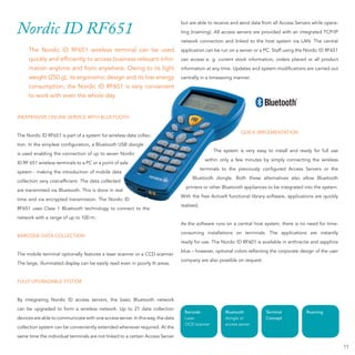 but are able to receive and send data from all Access Servers while opera-
Nordic ID RF651                                                                 ting (roaming). All access servers are provided with an integrated TCP/IP
                                                                                network connection and linked to the host system via LAN. The central
     The Nordic ID RF651 wireless terminal can be used                          application can be run on a server or a PC. Staff u
                                                                                                                                  using the Nordic ID RF651
     quickly and efﬁciently to access business-relevant infor-
                             o                                                                                              ord
                                                                                can access e. g. current stock information, orders placed or all product
     mation anytime and from anywhere. Owing to its light
                          om                                                    information at any time. Updates and system mo cations are carried out
                                                                                                                            modiﬁ
     weight (250 g), its ergonomic design and its low energy
                             nomic                                              centrally in a timesaving manner.
                         dic
     consumption, the Nordic ID RF651 is very convenient
     to work with even the whole day.


INEXPENSIVE ONLINE SERVICE WITH BLUETOOTH


                                                                                                              QUICK IMPLEMENT
                                                                                                                    IMPLEMENTATION
The Nordic ID RF651 is part of a system for wireless data collec-
                                   stem
tion. In the simplest conﬁguration, a Bluetooth USB dongle
                                                                                                 The system is very easy to insta and ready for full use
                                                                                                                            install
                                 f
is used enabling the connection of up to seven Nordic
                                                                                              within only a few minutes by simply connecting the wireless
ID RF 651 wireless terminals to a PC or a point of sale
                                   C
                                                                                            terminals to the previously conﬁgured Access Servers or the
system - making the introduction of mobile data
                                                                                     Bluetooth dongle. Both these alternativ
                                                                                                                  alternatives also allow Bluetooth
collection very cost-efﬁcient. The data collected
                                                                                  printers or other Bluetooth appliances to be integrated into the system.
                                                                                                                               in
are transmitted via Bluetooth. This is done in real
                                                                                With the free ActiveX functional library software applications are quickly
                                                                                                                         software,
                                 on.
time and via encrypted transmission. The Nordic ID
                                                                                realized.
RF651 uses Class 1 Bluetooth technology to connect to the
                               chnology
network with a range of up to 100 m.
                                                                                As the software runs on a central host system, t
                                                                                                                               there is no need for time-
                                                                                                                          a
                                                                                consuming installations on terminals. The applications are instantly
BARCODE DATA COLLECTION
                                                                                ready for use. The Nordic ID RF601 is available in anthracite and sapphire
                                                                                blue – however, optional colors reﬂecting the corporate design of the user
The mobile terminal optionally features a laser scanner or a CCD scanner.
                                                                                company are also possible on request.
The large, illuminated display can be easily read even in poorly lit areas.


FULLY UPGRADABLE SYSTEM


By integrating Nordic ID access servers, the basic Bluetooth network
can be upgraded to form a wireless network. Up to 21 data collection
                                                                                 Barcode              Bluetooth         Terminal           Roaming
devices are able to communicate with one access server. In this way, the data    Laser                dongle or         Concept
                                                                                 OCD scanner          access server
collection system can be conveniently extended whenever required. At the
same time the individual terminals are not linked to a certain Access Server

                                                                                                                                                              11
 