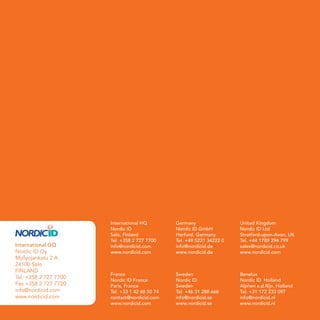 International HQ         Germany                 United Kingdom
                            Nordic ID                Nordic ID GmbH          Nordic ID Ltd
                            Salo, Finland            Herford, Germany        Stratford-upon-Avon, UK
                            Tel. +358 2 727 7700     Tel. +49 5221 34222 0   Tel. +44 1789 294 799
     International GQ       info@nordicid.com        info@nordicid.de        sales@nordicid.co.uk
     Nordic ID Oy           www.nordicid.com         www.nordicid.de         www.nordicid.com
     Myllyojankatu 2 A
     24100 Salo
     FINLAND
                            France                   Sweden                  Benelux
     Tel. +358 2 727 7700
                            Nordic ID France         Nordic ID               Nordic ID Holland
     Fax +358 2 727 7720    Paris, France            Sweden                  Alphen a.d.Rijn, Holland
     info@nordicid.com      Tel. +33 1 42 68 50 74   Tel. +46 31 288 666     Tel. +31 172 233 097
     www.nordicid.com       contact@nordicid.com     info@nordicid.se        info@nordicid.nl
                            www.nordicid.com         www.nordicid.se         www.nordicid.nl
12
 