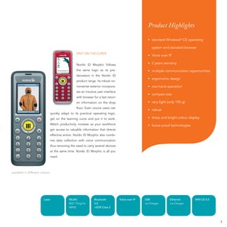 Product Highlights

                                                                                                       • standard Windows® CE operating

                                                                                                          system and standard browser
                                                   FAST ON THE CURVE
                                                                                                       • Voice over IP

                                                   Nordic ID Morphic follows                           • 2 years warranty

                                                   the same logic as its pre-                          • multiple communication opportunities
                                                   decessors in the Nordic ID
                                                                                                       • ergomomic design
                                                   product range. Its robust no-
                                                   nonsense exterior incorpora-                        • one hand operation
                                                   tes an intuitive user interface
                                                                                                       • compact size
                                                   with browser for a fast return
                                                   on information on the shop                          • very light (only 195 g)
                                                   ﬂoor. Even novice users can
                                                                                                       • robust
                                 quickly adapt to its practical operating logic,
                                 get on the learning curve and put it to work.                         • sharp and bright colour display
                                 Watch productivity increase as your workforce                         • future proof technologies
                                 get access to valuable information that directs
                                 effective action. Nordic ID Morphic also combi-
                                 nes data collection with voice communication
                                 thus removing the need to carry several devices
                                 at the same time. Nordic ID Morphic is all you
                                 need.




available in different colours




                         Laser                WLAN               Bluetooth           Voice over IP   USB             Ethernet        WIN CE 6.0
                                              802.11b/g/i/e      2.0                                 via Charger     via Charger
                                              WPA2               +EDR Class 2




                                                                                                                                                  3
 
