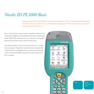 Nordic ID PL3000 Basic
                                    Setting up the Nordic ID PL3000 is simple and cost-effective. The intuitively operated Windows
                                    interface requires but litlle training, immediately enabling you to fully work with the new system
                                    and to achieve beneﬁt from it.



    Stay in touch with your company network, regardless of where you are:
    The Nordic ID PL3000 covers all established transmission standards like
    WLAN, GPRS, GSM or Bluetooth and is not only able to process RFID
    labels (read and write) but also to read 1D and 2D codes.


    This mobile computer is used in various environments, e.g. in industry,
    trade and logistics. Designed for single-hand control, equipped with
    a high-performance rechargeable battery, as well as being extremely
    robust, the Nordic ID PL3000 is always the ﬁrst choice where excel-
    lence is required.




                                                                                                               GPRS            WLAN
                                                                                                                               802.11b/g/i/e
                                                                                                                               WPA2




4
 