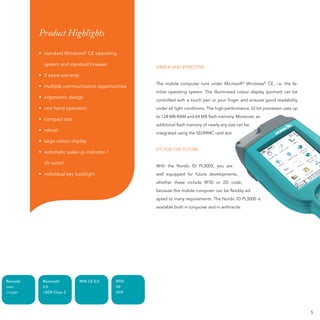 Product Highlights

          • standard Windows® CE operating

            system and standard browser
                                                   SIMPLE AND EFFECTIVE
          • 2 years warranty
                                                   The mobile computer runs under Microsoft® Windows® CE, i.e. the fa-
          • multiple communication opportunities
                                                   miliar operating system. The illuminated colour display (portrait) can be
          • ergonomic design
                                                   controlled with a touch pen or your ﬁnger and ensures good readability
          • one hand operation                                                   e
                                                   under all light conditions. The high-performance 32 bit processor uses up
                                                   to 128 MB RAM and 64 MB ﬂash memory. Moreover, an
          • compact size
                                                   additional ﬂash memory of nearly any size can be
                                                                              early
          • robust
                                                   integrated using the SD/MMC card slot.
                                                                             C
          • large colour display
                                                   FIT FOR THE FUTURE
          • automatic wake up indicator /

            tilt switch
                                                   With the Nordic ID PL3000, you are
                                                                           0,
          • individual key backlight                                         evelopments,
                                                   well equipped for future developments,
                                                                            D
                                                   whether these include RFID or 2D code,
                                                                             er
                                                   because this mobile computer can be ﬂexibly ad-
                                                   apted to many requirements. The Nordic ID PL3000 is
                                                   available both in turquoise and in anthracite.
                                                                                nd




Barcode    Bluetooth           WIN CE 6.0   RFID
laser      2.0                              HF
imager     +EDR Class 2                     UHF




                                                                                                                               5
 