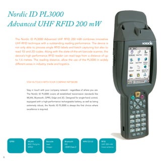 Nordic ID PL3000
    Advanced UHF RFID 200 mW
           The Nordic ID PL3000 Advanced UHF RFID 200 mW combines innovative
           UHF-RFID technique with a outstanding reading performance. The device is
           not only able to process single RFID labels and batch capturing but also to
           read 1D and 2D codes. Along with the state-of-the-art barcode scanner, the
           device’s high performance RFID reader can read tags from a distance of up
           to 1,6 metres. The reading distance, allow the use of the PL3000 in widely
           different areas in industry, trade and logistics.




                     STAY IN TOUCH WITH YOUR COMPANY NETWORK


                     Stay in touch with your company network - regardless of where you are:
                     The Nordic ID PL3000 covers all established transmission standards like
                     WLAN, Bluetooth, GPRS, Edge and 3G. Designed for single-hand control,
                     equipped with a high-performance rechargeable battery, as well as being
                     extremely robust, the Nordic ID PL3000 is always the ﬁrst choice where
                     excellence is required.




    GPRS              WLAN               Barcode          Bluetooth          WIN CE 6.0        RFID
                      802.11b/g/i/e      laser            2.0                                  UHF 200 mW
                      WPA2               imager           +EDR Class 2                         linear antenna




6
 