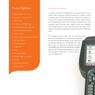 Product Highlights                       ERGONOMIC AND POWERFUL


                                         In practice, the Nordic ID PL3000 proves to be user-friendly and cost-
• reading distance up to 1,6 m
                                         efﬁcient. With its ergonomic design, the sturdy mini computer is quick-
• low energy consumption also            ly operated with one hand. Only brief user instructions are required on
                                         account of the intuitively operated Windows® interface meanint that you
  in RFID modus
                                         are immediately able to work on the new system and beneﬁt from it. The
• fast reading of multiple tags          computer’s large, illuminated colour display ensures good readability

• standard Windows® CE operating         under all light conditions. You can use a touch pen or your ﬁnger and its
                                         low power consumption guarantees a long service life even for RFID ope-
  system and standard browser            ration.

• 2 years warranty
                                         The handheld scanner comes with the operating system
• multiple communication opportunities
                                         Windows® Embedded CE 6.0 and provides large capacities
• ergonomic design                       for quick and easy data processing, for the powerful 32
                                         bit processor accesses up to 128 MB RAM and 32 MB
• one hand operation
                                         ﬂash memory. The latter can be optionally extended
• compact size                           with SD/MMC cards. With the ﬂexible Nordic ID PL3000

• robust                                 Advanced UHF 200 mW power package you are per-
                                         fectly equipped for RFID future – for every type of
• large colour display
                                         use, for all applications.
• automatic wake up indicator /

  tilt switch

• individual key backlight

  (programmable)




                                                                                                                     7
 