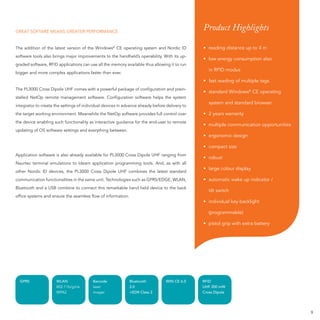 GREAT SOFTARE MEANS GREATER PERFORMANCE
                                                                                                Product Highlights

The addition of the latest version of the Windows© CE operating system and Nordic ID            • reading distance up to 4 m
software tools also brings major improvements to the handheld’s operability. With its up-
                                                                                                • low energy consumption also
graded software, RFID applications can use all the memory available thus allowing it to run
                                                                                                   in RFID modus
bigger and more complex applications faster than ever.
                                                                                                • fast reading of multiple tags
The PL3000 Cross Dipole UHF comes with a powerful package of conﬁguration and prein-
                                                                                                • standard Windows® CE operating
stalled NetOp remote management software. Conﬁguration software helps the system
                                                                                                   system and standard browser
integrator to create the settings of individual devices in advance already before delivery to
the target working environment. Meanwhile the NetOp software provides full control over         • 2 years warranty
the device enabling such functionality as interactive guidance for the end-user to remote
                                                                                                • multiple communication opportunities
updating of OS software settings and everything between.
                                                                                                • ergonomic design

                                                                                                • compact size
Application software is also already available for PL3000 Cross Dipole UHF ranging from
                                                                                                • robust
Naurtec terminal emulations to Ideam application programming tools. And, as with all
                                                                                                • large colour display
other Nordic ID devices, the PL3000 Cross Dipole UHF combines the latest standard
communication functionalities in the same unit. Technologies such as GPRS/EDGE, WLAN,           • automatic wake up indicator /
Bluetooth and a USB combine to connect this remarkable hand held device to the back
                                                                                                   tilt switch
ofﬁce systems and ensure the seamless ﬂow of information.
                                                                                                • individual key backlight

                                                                                                   (programmable)

                                                                                                • pistol grip with extra battery




  GPRS                WLAN                Barcode             Bluetooth          WIN CE 6.0     RFID
                      802.11b/g/i/e       laser               2.0                               UHF 200 mW
                      WPA2                imager              +EDR Class 2                      Cross Dipole




                                                                                                                                         9
 