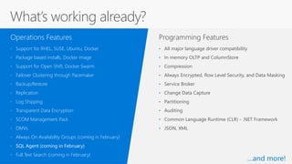 Programming Features
• Support for RHEL, SUSE, Ubuntu, Docker
• Package based installs, Docker image
• Support for Open Shift, Docker Swarm
• Failover Clustering through Pacemaker
• Backup/Restore
• Replication
• Log Shipping
• Transparent Data Encryption
• SCOM Management Pack
• DMVs
• Always On Availability Groups (coming in February)
• SQL Agent (coming in February)
• Full Text Search (coming in February)
Operations Features
• All major language driver compatibility
• In memory OLTP and ColumnStore
• Compression
• Always Encrypted, Row Level Security, and Data Masking
• Service Broker
• Change Data Capture
• Partitioning
• Auditing
• Common Language Runtime (CLR) - .NET Framework
• JSON, XML
What’s working already?
…and more!
 
