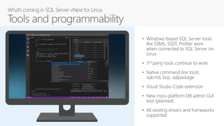 • Windows-based SQL Server tools
like SSMS, SSDT, Profiler work
when connected to SQL Server on
Linux
• 3rd party tools continue to work
• Native command line tools:
sqlcmd, bcp, sqlpackage
• Visual Studio Code extension
• New cross-platform DB admin GUI
tool (planned)
• All existing drivers and frameworks
supported
 