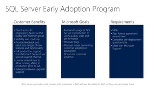ISVs, service providers and hosters with customers in EAP will also be added to EAP so they can participate there.
• Direct access to
engineering team via PM
buddy and Yammer group
• Visibility into roadmap
• Provide feedback and
input into design of new
features and functionality
• Full production support
from Microsoft Support via
special support channel
• License amendment to
allow running vNext in
production prior to GA
• Release to release upgrade
support
• Real world usage of SQL
Server in production to
verify quality, scale and
performance
• Discover bugs
• Discover issues preventing
customer adoption in
production
• Document customer
evidence
• NDA
• Sign license agreement
amendment
• Complete pre-deployment
questionnaire
• Meet with Microsoft
Support
Customer Benefits Microsoft Goals Requirements
SQL Server Early Adoption Program
 