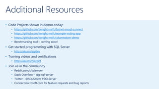Additional Resources
• Code Projects shown in demos today:
• https://github.com/twright-msft/dotnet-mssql-connect
• https://github.com/twright-msft/example-voting-app
• https://github.com/twright-msft/columnstore-demo
• Benchmarking tool – coming soon!
• Get started programming with SQL Server
• http://aka.ms/sqldev
• Training videos and certifications
• http://aka.ms/nicconf
• Join us in the community
• Reddit.com/r/sqlserver
• Stack Overflow – tag: sql-server
• Twitter - @SQLServer, #SQLServer
• Connect.microsoft.com for feature requests and bug reports
 