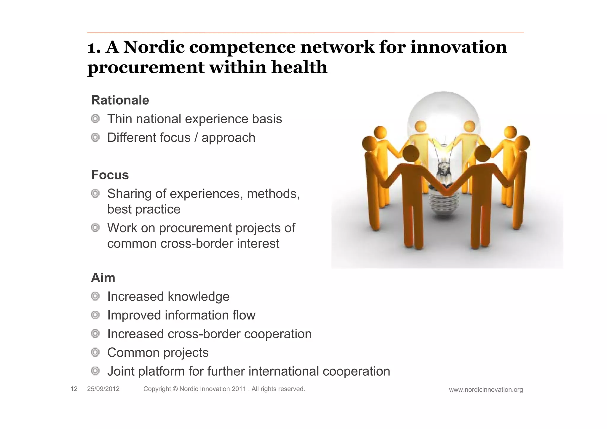 1. A Nordic competence network for innovation
     procurement within health
      Rationale
        Thin national experience basis
        Different focus / approach

      Focus
        Sharing of experiences, methods,
        best practice
             p
        Work on procurement projects of
        common cross-border interest

      Aim
        Increased knowledge
        Improved i f
        I        d information fl
                           ti flow
        Increased cross-border cooperation
        Common projects
        Joint platform for further international cooperation
12   25/09/2012   Copyright © Nordic Innovation 2011 . All rights reserved.   www.nordicinnovation.org
 