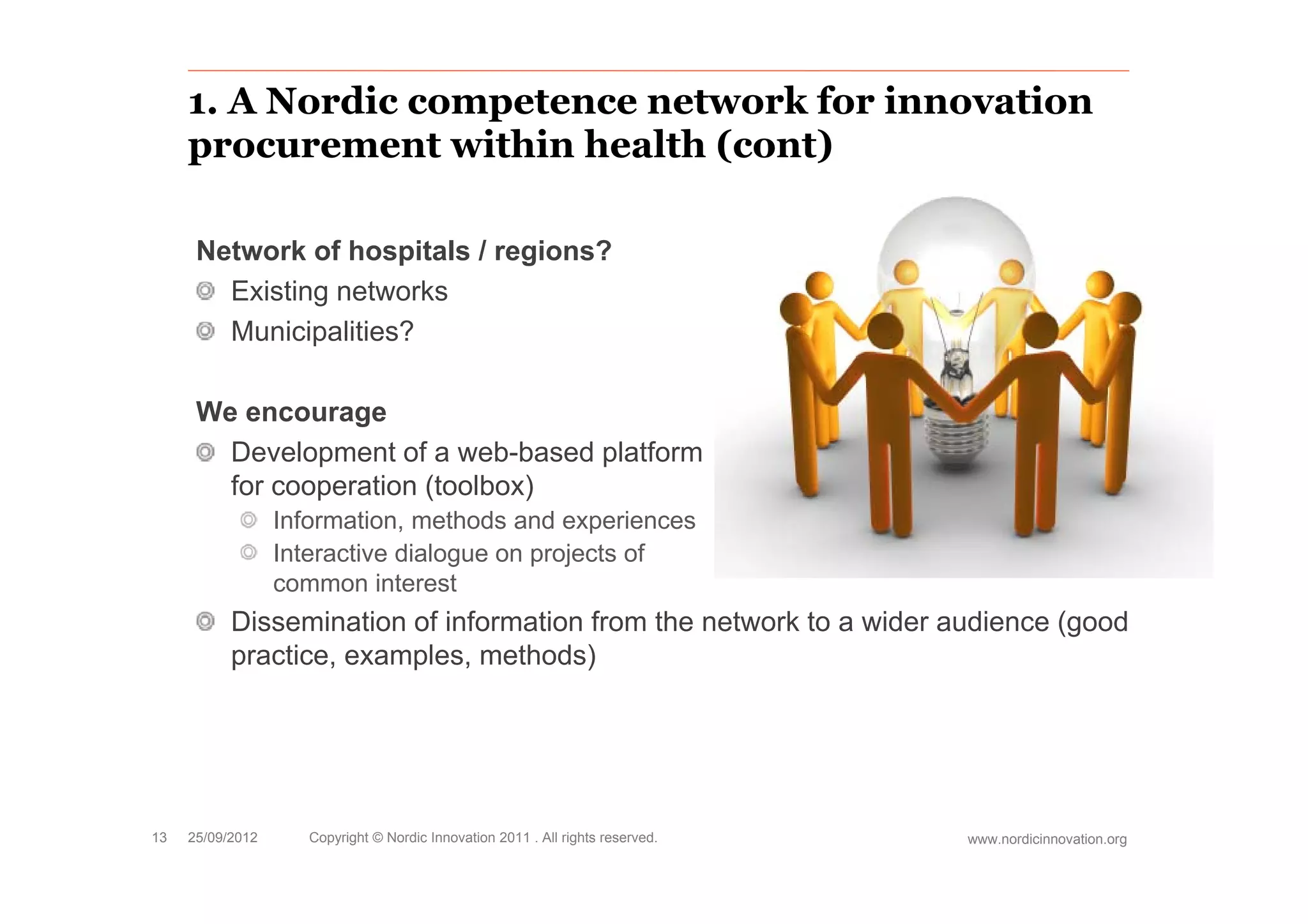 1. A Nordic competence network for innovation
     procurement within health (cont)

      Network of hospitals / regions?
        Existing networks
        Municipalities?

      We encourage
        Development of a web-based platform
               p                   p
        for cooperation (toolbox)
                  Information, methods and experiences
                  Interactive dialogue on projects of
                                   g         j
                  common interest
           Dissemination of information from the network to a wider audience (good
           practice, examples, methods)




13   25/09/2012      Copyright © Nordic Innovation 2011 . All rights reserved.   www.nordicinnovation.org
 