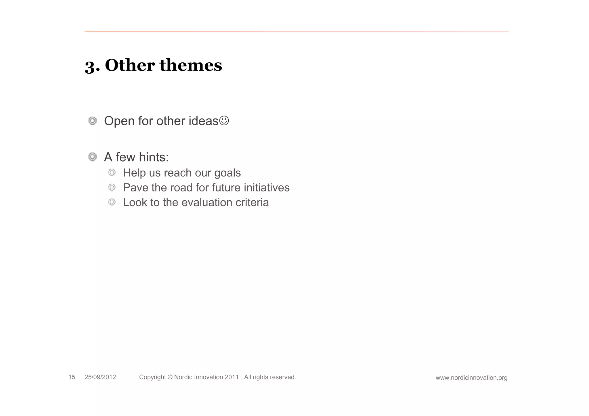 3.
     3 Other themes


           Open for other ideas

           A few hints:
                  Help us reach our goals
                  Pave the road for future initiatives
                  Look to the evaluation criteria




15   25/09/2012      Copyright © Nordic Innovation 2011 . All rights reserved.   www.nordicinnovation.org
 