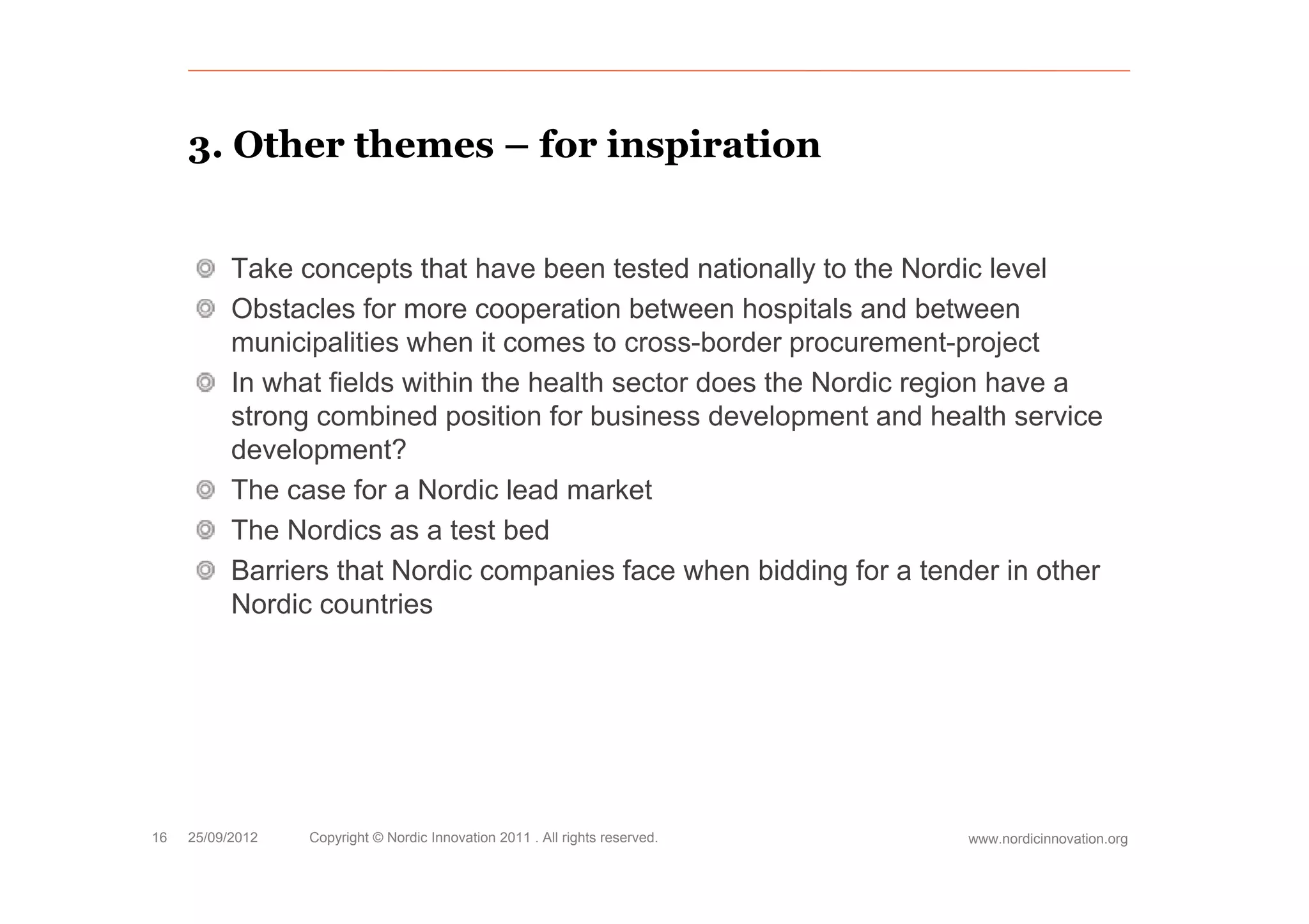 3.
     3 Other themes – for inspiration


           Take concepts that have been tested nationally to the Nordic level
           Obstacles for more cooperation between hospitals and between
           municipalities when it comes to cross-border procurement-project
                  p                                       p             p j
           In what fields within the health sector does the Nordic region have a
           strong combined position for business development and health service
           development?
                  p
           The case for a Nordic lead market
           The Nordics as a test bed
           Barriers that Nordic companies face when bidding for a tender in other
           Nordic countries




16   25/09/2012   Copyright © Nordic Innovation 2011 . All rights reserved.   www.nordicinnovation.org
 
