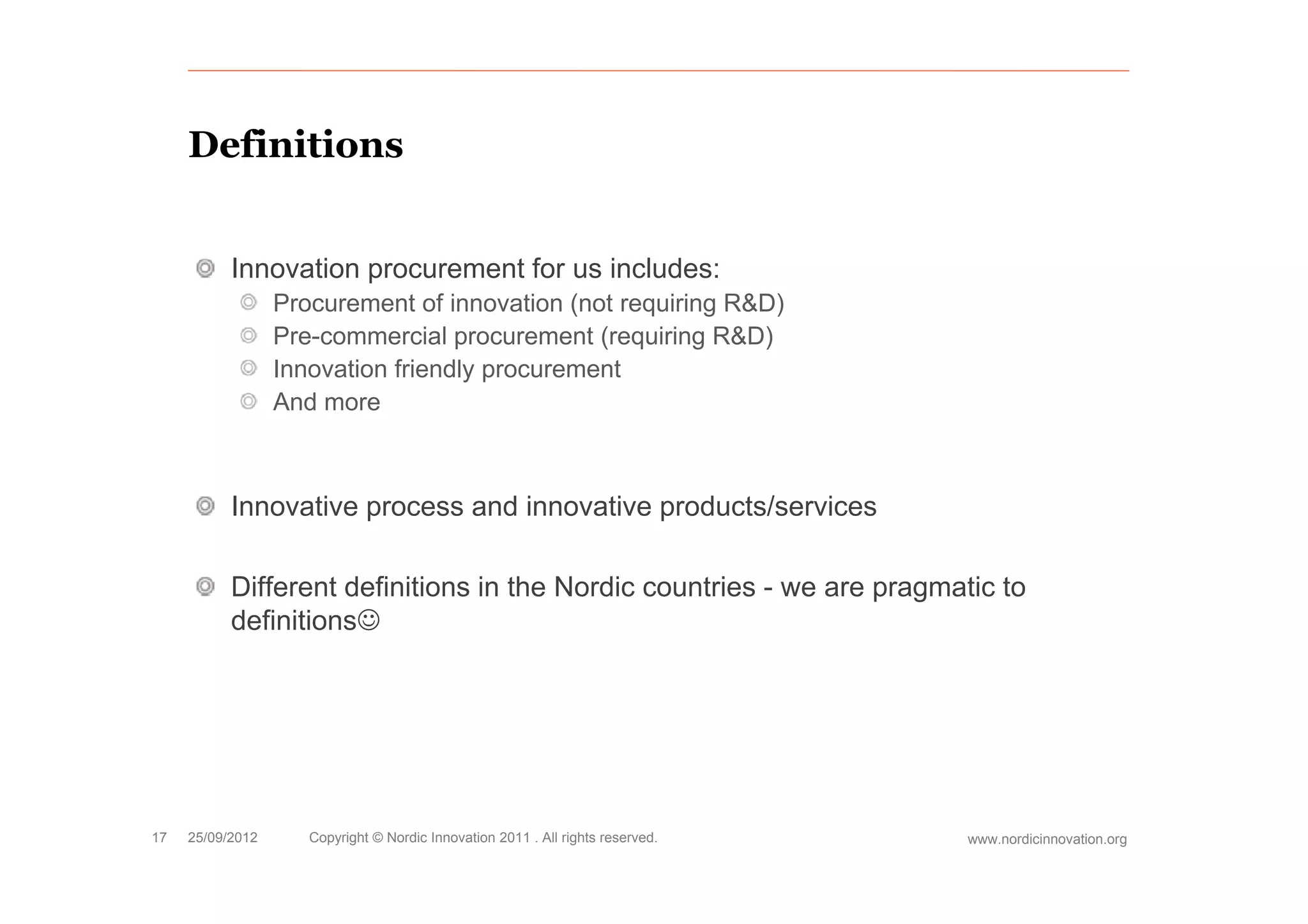 Definitions


           Innovation procurement for us includes:
                  Procurement of innovation (not requiring R&D)
                  Pre-commercial procurement (requiring R&D)
                  Innovation friendly procurement
                  And more



           Innovative process and innovative products/services

           Different definitions in the Nordic countries - we are pragmatic to
           definitions




17   25/09/2012      Copyright © Nordic Innovation 2011 . All rights reserved.   www.nordicinnovation.org
 