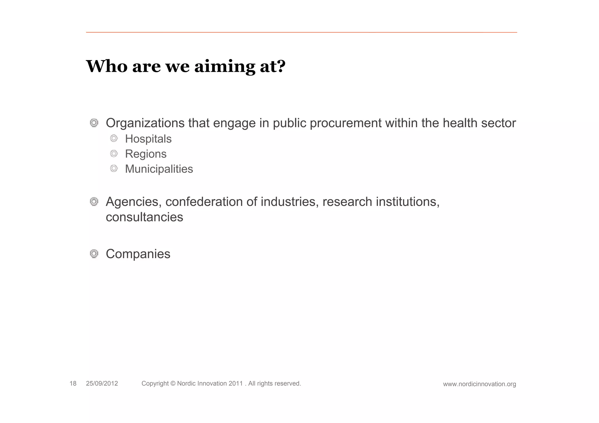 Who are we aiming at?


           Organizations that engage in public procurement within the health sector
                  Hospitals
                  Regions
                  Municipalities

           Agencies, confederation of industries, research institutions,
           consultancies

           Companies
              p




18   25/09/2012      Copyright © Nordic Innovation 2011 . All rights reserved.   www.nordicinnovation.org
 