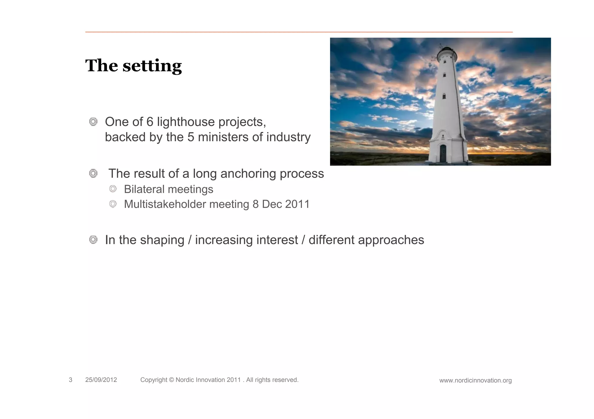 The setting


          One of 6 lighthouse projects,
          backed by the 5 ministers of industry

           The result of a long anchoring process
                 Bilateral meetings
                 Multistakeholder meeting 8 Dec 2011
                                        g


          In the shaping / increasing interest / different approaches




3   25/09/2012      Copyright © Nordic Innovation 2011 . All rights reserved.   www.nordicinnovation.org
 